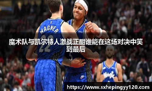 魔术队与凯尔特人激战正酣谁能在这场对决中笑到最后