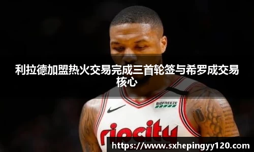 利拉德加盟热火交易完成三首轮签与希罗成交易核心