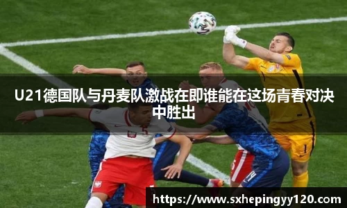 U21德国队与丹麦队激战在即谁能在这场青春对决中胜出