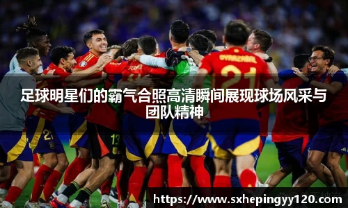 足球明星们的霸气合照高清瞬间展现球场风采与团队精神