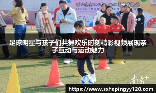 足球明星与孩子们共舞欢乐时刻精彩视频展现亲子互动与运动魅力